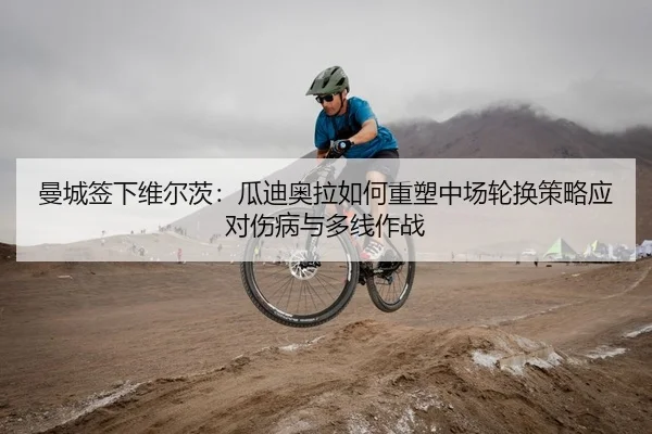 曼城签下维尔茨：瓜迪奥拉如何重塑中场轮换策略应对伤病与多线作战