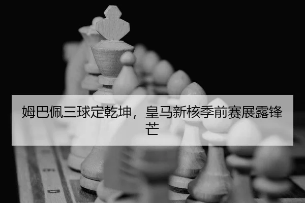 姆巴佩三球定乾坤，皇马新核季前赛展露锋芒
